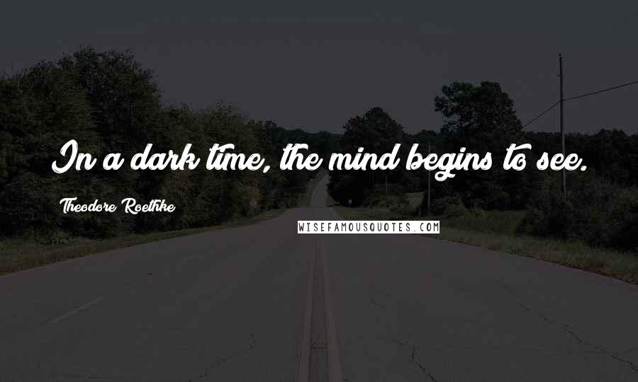 Theodore Roethke Quotes: In a dark time, the mind begins to see.