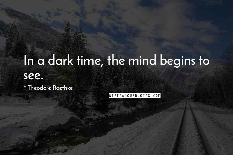 Theodore Roethke Quotes: In a dark time, the mind begins to see.