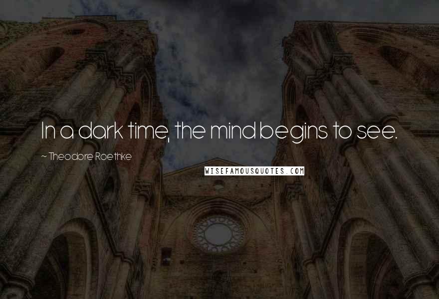 Theodore Roethke Quotes: In a dark time, the mind begins to see.