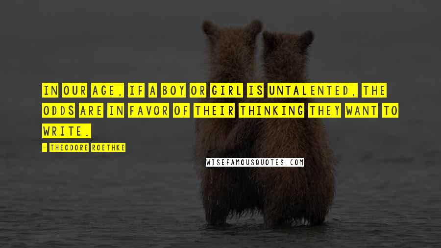 Theodore Roethke Quotes: In our age, if a boy or girl is untalented, the odds are in favor of their thinking they want to write.