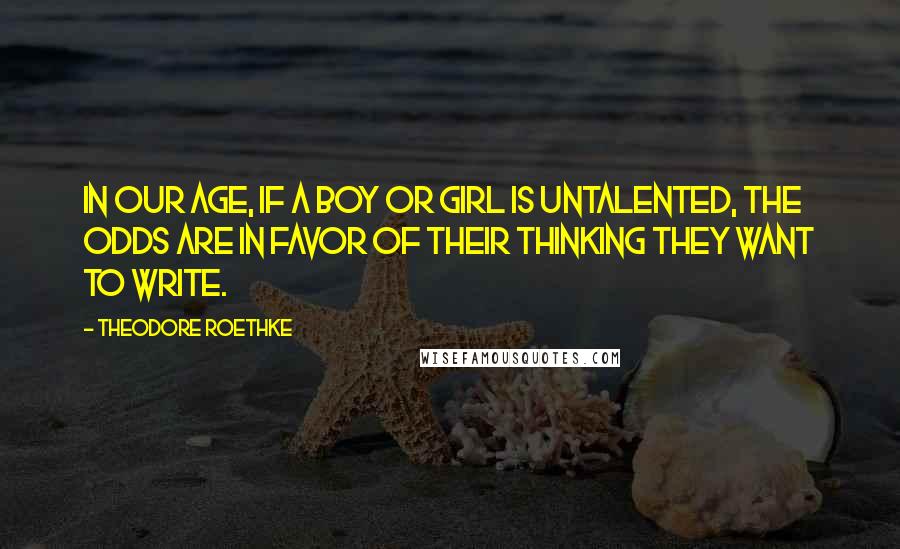 Theodore Roethke Quotes: In our age, if a boy or girl is untalented, the odds are in favor of their thinking they want to write.