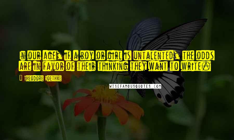 Theodore Roethke Quotes: In our age, if a boy or girl is untalented, the odds are in favor of their thinking they want to write.