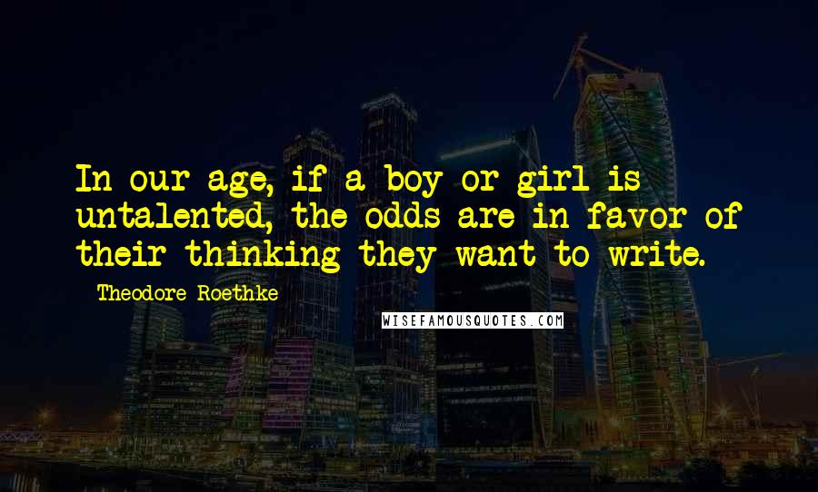 Theodore Roethke Quotes: In our age, if a boy or girl is untalented, the odds are in favor of their thinking they want to write.