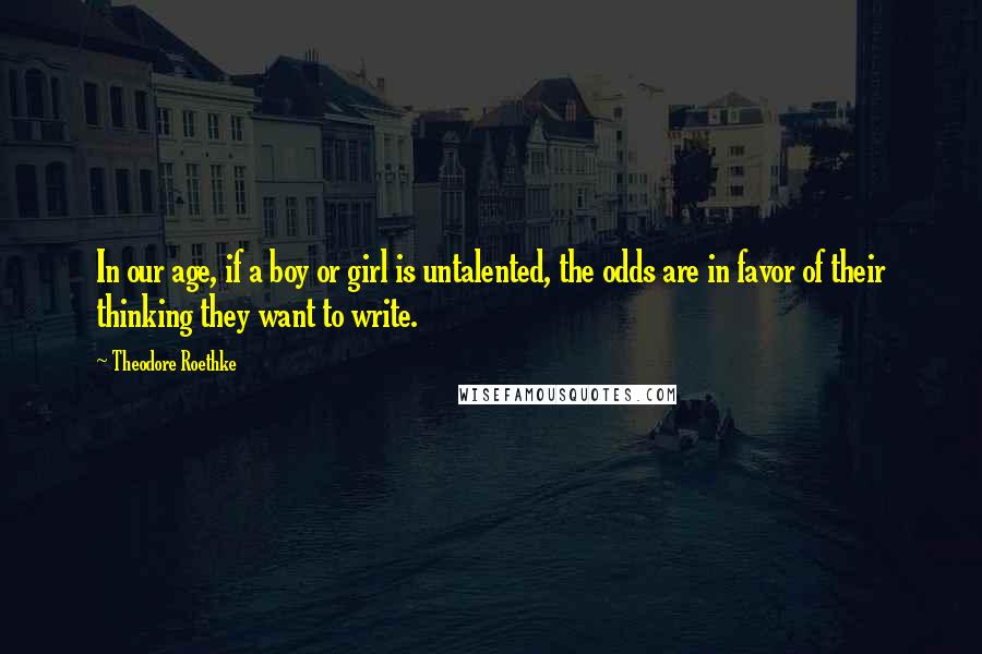 Theodore Roethke Quotes: In our age, if a boy or girl is untalented, the odds are in favor of their thinking they want to write.