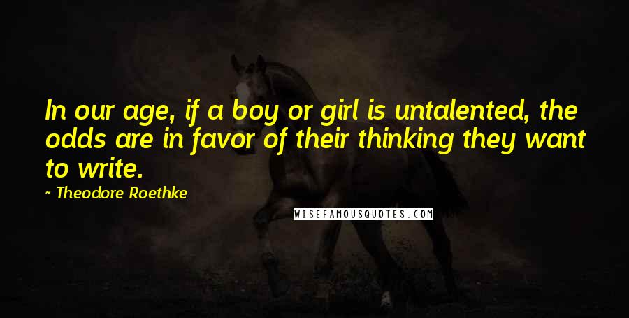 Theodore Roethke Quotes: In our age, if a boy or girl is untalented, the odds are in favor of their thinking they want to write.