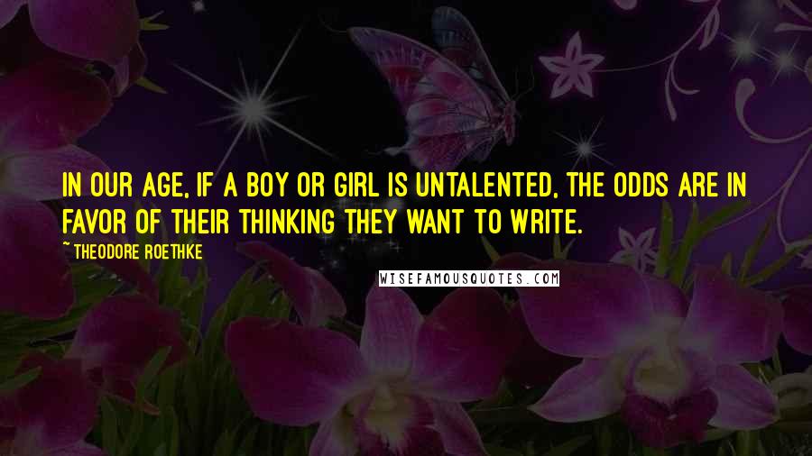 Theodore Roethke Quotes: In our age, if a boy or girl is untalented, the odds are in favor of their thinking they want to write.