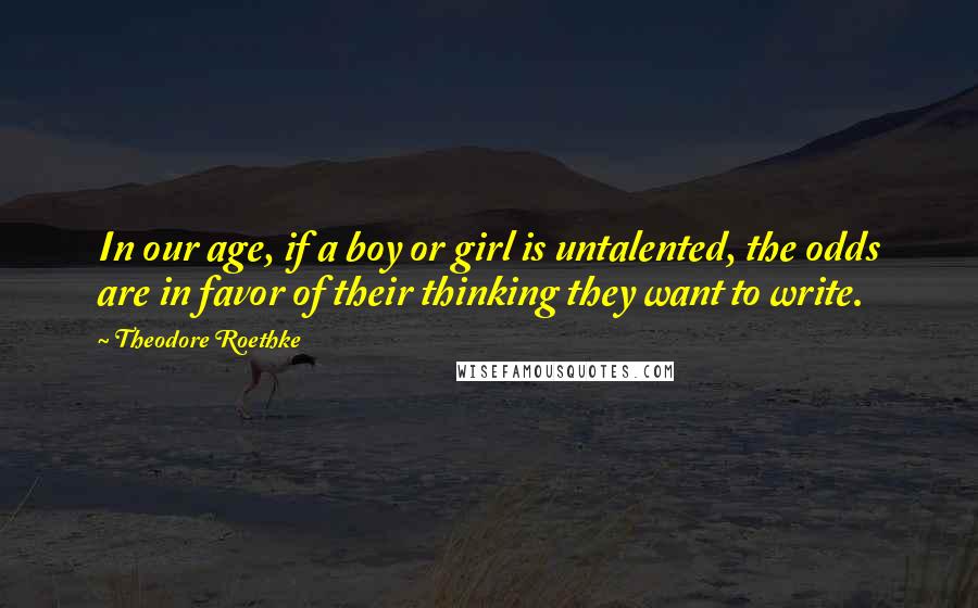 Theodore Roethke Quotes: In our age, if a boy or girl is untalented, the odds are in favor of their thinking they want to write.