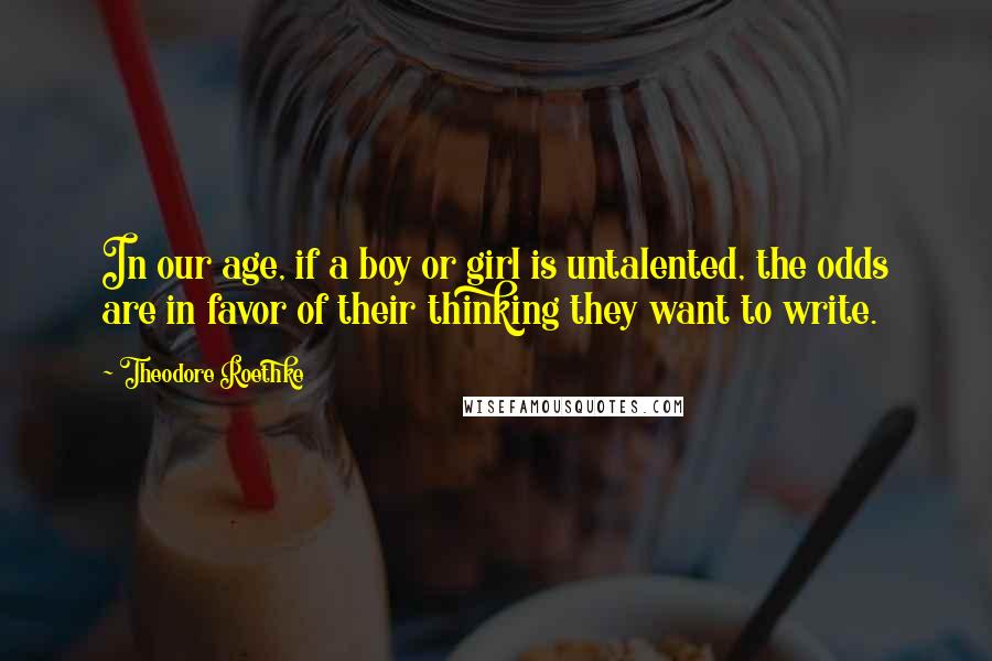 Theodore Roethke Quotes: In our age, if a boy or girl is untalented, the odds are in favor of their thinking they want to write.