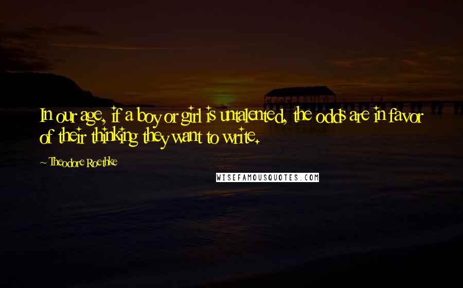 Theodore Roethke Quotes: In our age, if a boy or girl is untalented, the odds are in favor of their thinking they want to write.