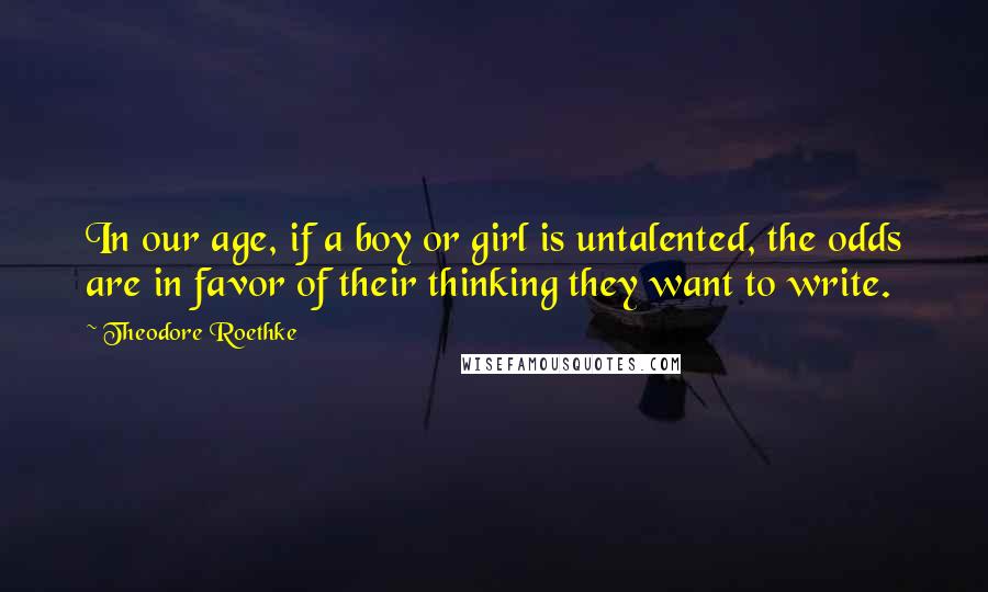 Theodore Roethke Quotes: In our age, if a boy or girl is untalented, the odds are in favor of their thinking they want to write.