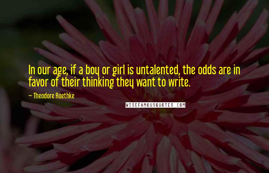 Theodore Roethke Quotes: In our age, if a boy or girl is untalented, the odds are in favor of their thinking they want to write.