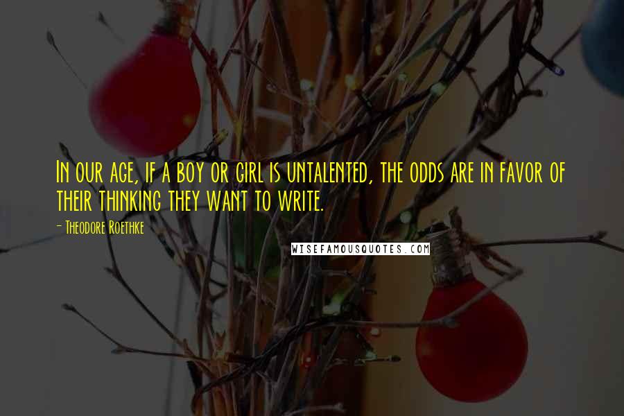 Theodore Roethke Quotes: In our age, if a boy or girl is untalented, the odds are in favor of their thinking they want to write.