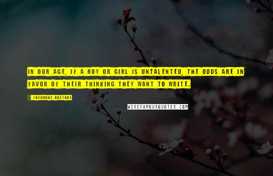 Theodore Roethke Quotes: In our age, if a boy or girl is untalented, the odds are in favor of their thinking they want to write.