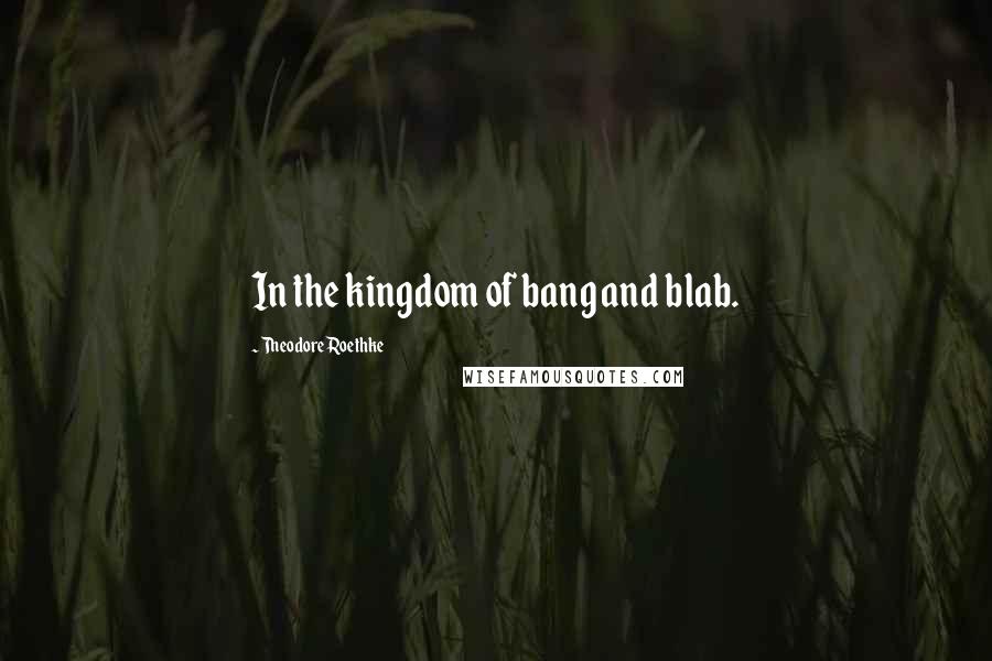 Theodore Roethke Quotes: In the kingdom of bang and blab.