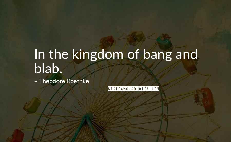 Theodore Roethke Quotes: In the kingdom of bang and blab.