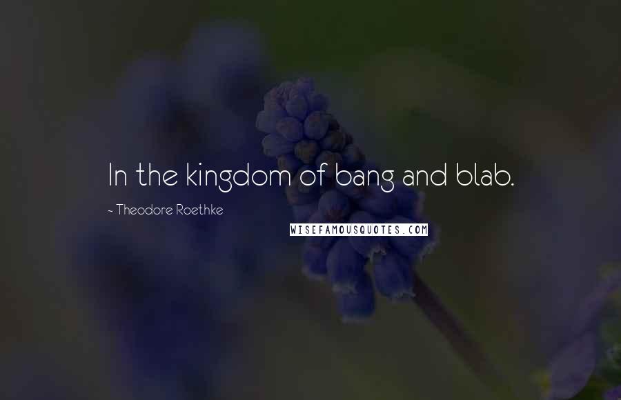 Theodore Roethke Quotes: In the kingdom of bang and blab.