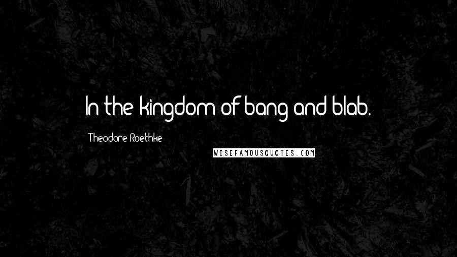Theodore Roethke Quotes: In the kingdom of bang and blab.