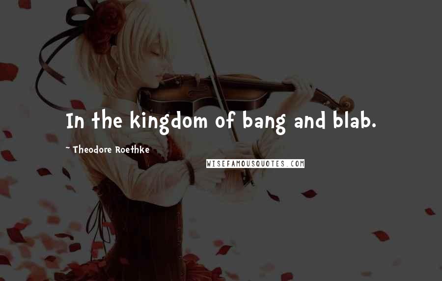 Theodore Roethke Quotes: In the kingdom of bang and blab.