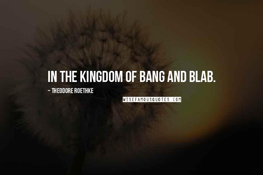 Theodore Roethke Quotes: In the kingdom of bang and blab.