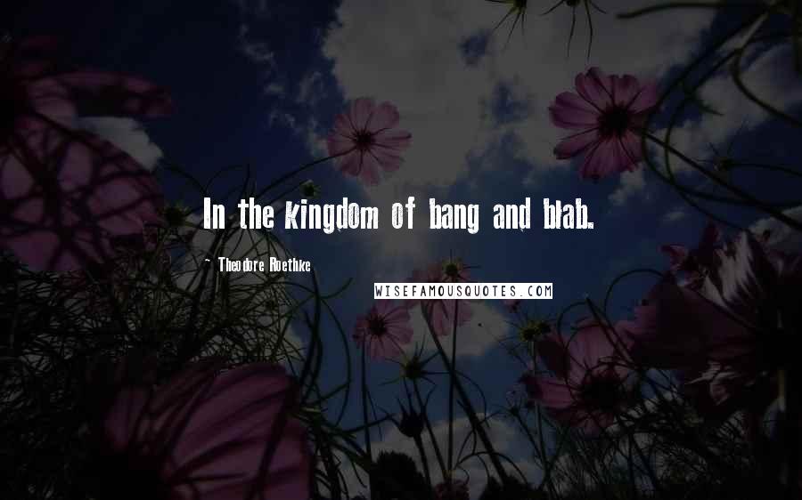 Theodore Roethke Quotes: In the kingdom of bang and blab.