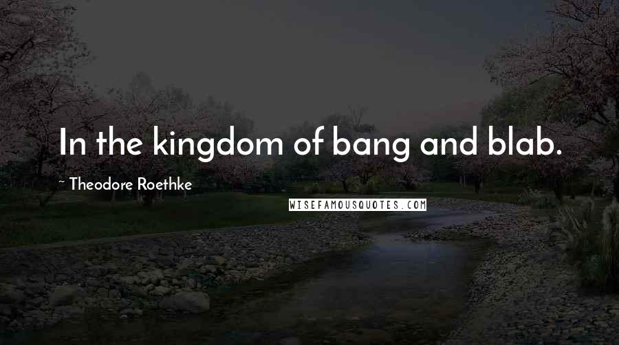 Theodore Roethke Quotes: In the kingdom of bang and blab.