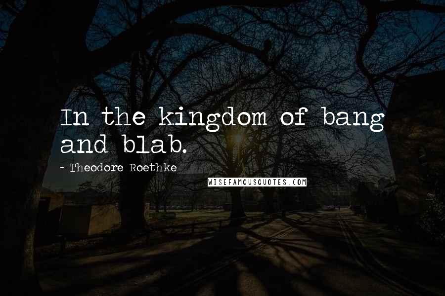 Theodore Roethke Quotes: In the kingdom of bang and blab.