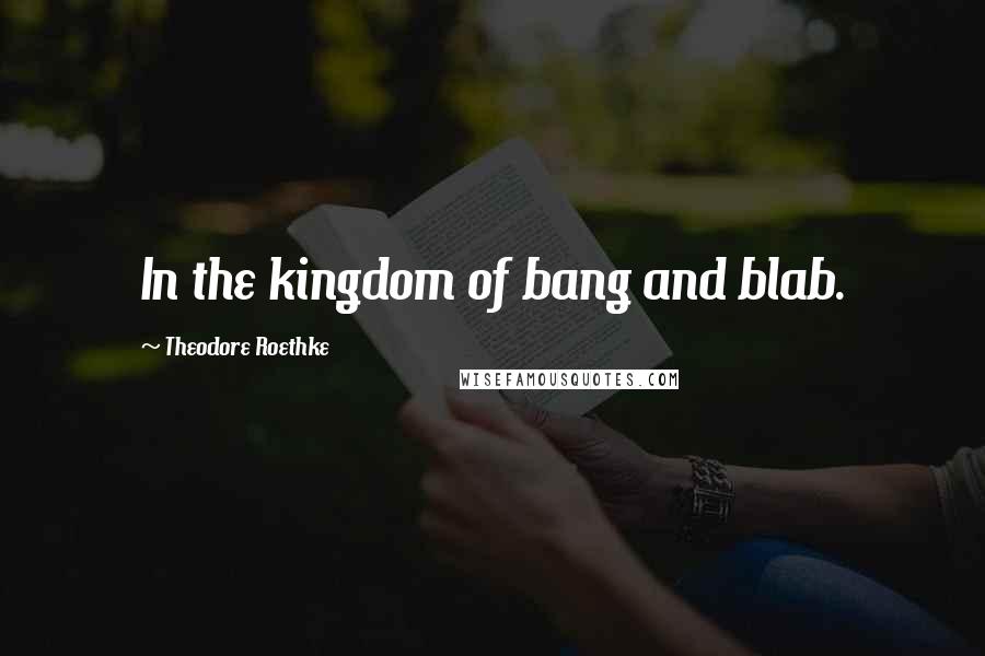 Theodore Roethke Quotes: In the kingdom of bang and blab.