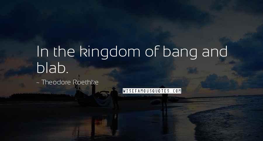 Theodore Roethke Quotes: In the kingdom of bang and blab.