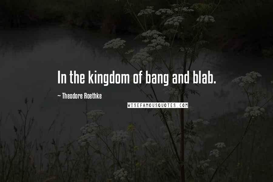 Theodore Roethke Quotes: In the kingdom of bang and blab.