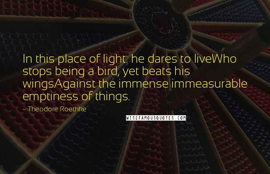 Theodore Roethke Quotes: In this place of light: he dares to liveWho stops being a bird, yet beats his wingsAgainst the immense immeasurable emptiness of things.