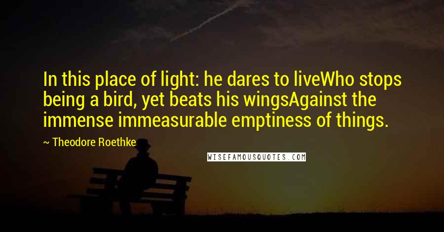 Theodore Roethke Quotes: In this place of light: he dares to liveWho stops being a bird, yet beats his wingsAgainst the immense immeasurable emptiness of things.