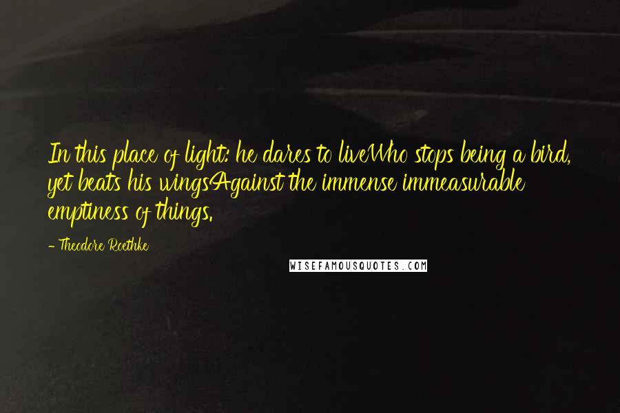 Theodore Roethke Quotes: In this place of light: he dares to liveWho stops being a bird, yet beats his wingsAgainst the immense immeasurable emptiness of things.