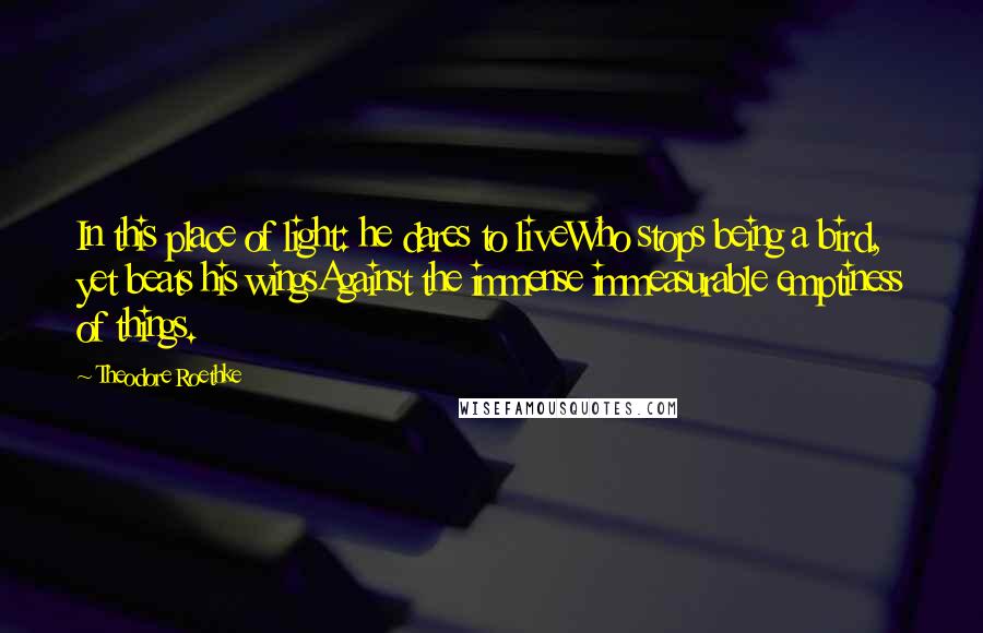 Theodore Roethke Quotes: In this place of light: he dares to liveWho stops being a bird, yet beats his wingsAgainst the immense immeasurable emptiness of things.