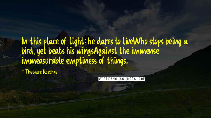 Theodore Roethke Quotes: In this place of light: he dares to liveWho stops being a bird, yet beats his wingsAgainst the immense immeasurable emptiness of things.