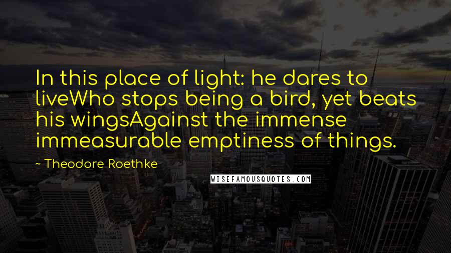 Theodore Roethke Quotes: In this place of light: he dares to liveWho stops being a bird, yet beats his wingsAgainst the immense immeasurable emptiness of things.