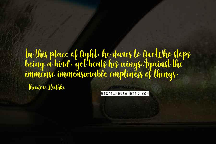 Theodore Roethke Quotes: In this place of light: he dares to liveWho stops being a bird, yet beats his wingsAgainst the immense immeasurable emptiness of things.