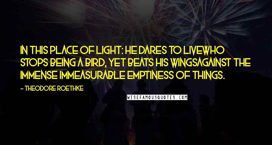 Theodore Roethke Quotes: In this place of light: he dares to liveWho stops being a bird, yet beats his wingsAgainst the immense immeasurable emptiness of things.