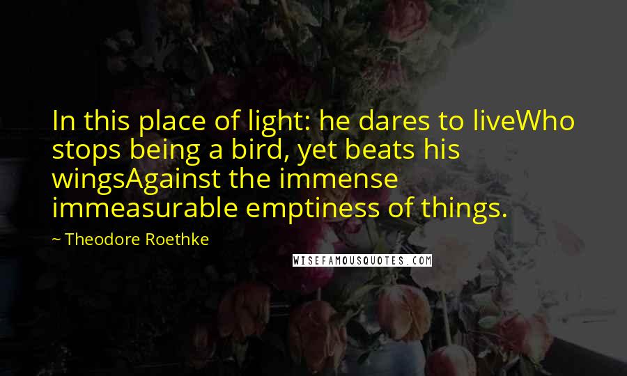Theodore Roethke Quotes: In this place of light: he dares to liveWho stops being a bird, yet beats his wingsAgainst the immense immeasurable emptiness of things.