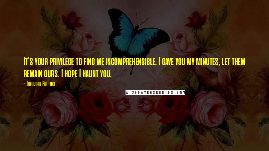 Theodore Roethke Quotes: It's your privilege to find me incomprehensible. I gave you my minutes; let them remain ours. I hope I haunt you.
