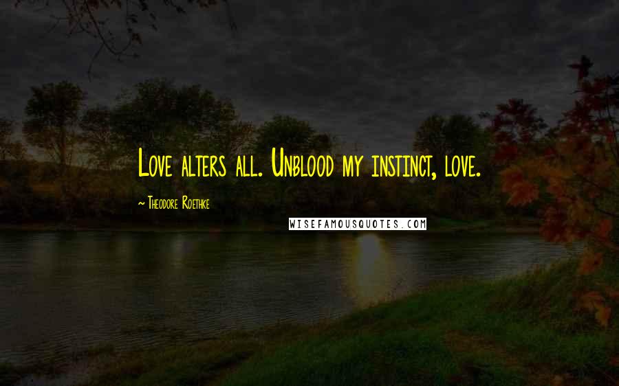 Theodore Roethke Quotes: Love alters all. Unblood my instinct, love.