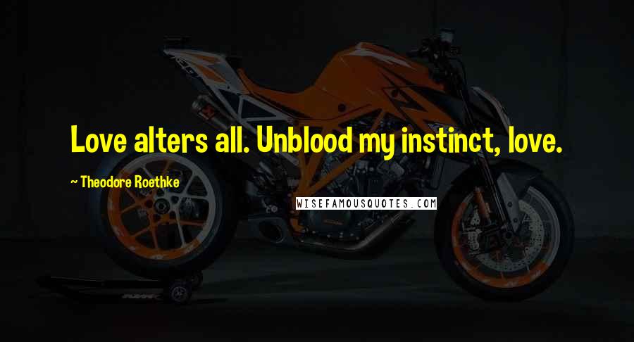 Theodore Roethke Quotes: Love alters all. Unblood my instinct, love.