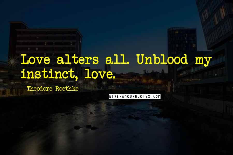 Theodore Roethke Quotes: Love alters all. Unblood my instinct, love.