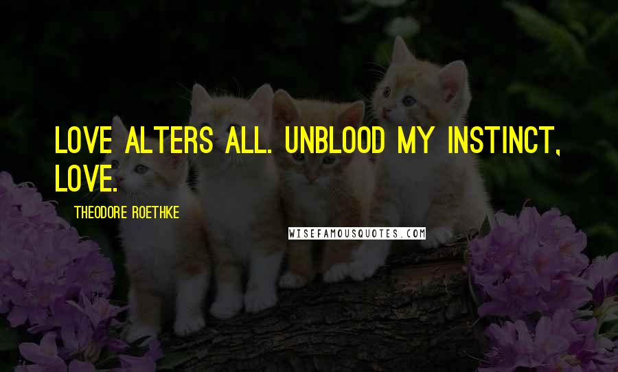 Theodore Roethke Quotes: Love alters all. Unblood my instinct, love.