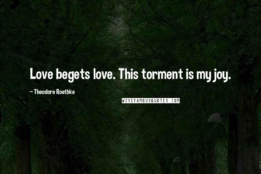 Theodore Roethke Quotes: Love begets love. This torment is my joy.