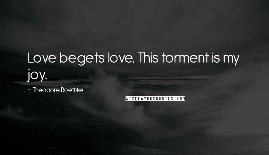 Theodore Roethke Quotes: Love begets love. This torment is my joy.