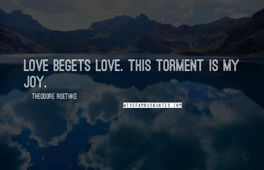 Theodore Roethke Quotes: Love begets love. This torment is my joy.