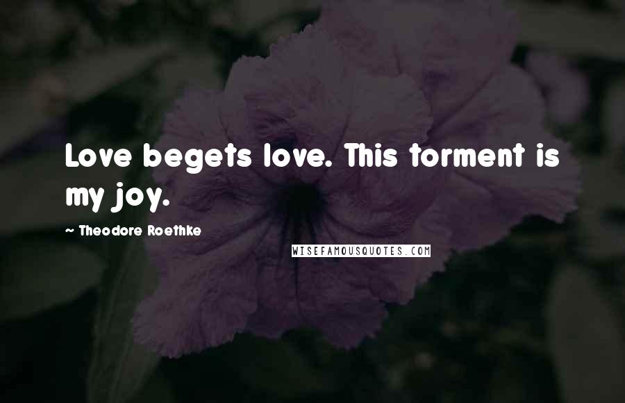 Theodore Roethke Quotes: Love begets love. This torment is my joy.