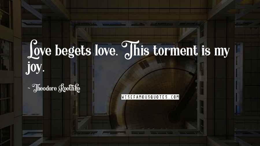 Theodore Roethke Quotes: Love begets love. This torment is my joy.