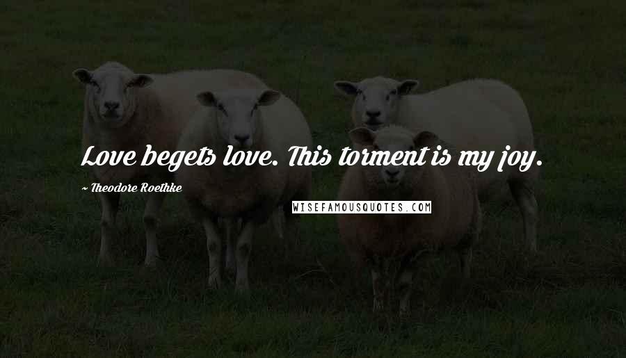 Theodore Roethke Quotes: Love begets love. This torment is my joy.