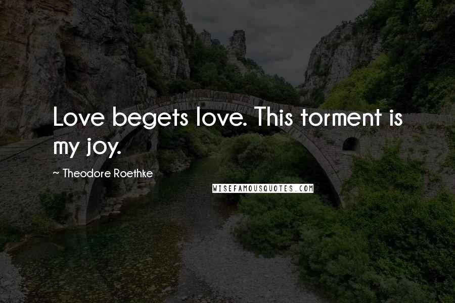 Theodore Roethke Quotes: Love begets love. This torment is my joy.